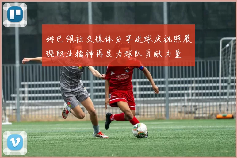 姆巴佩社交媒体分享进球庆祝照展现职业精神再度为球队贡献力量