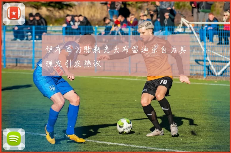 伊布因打赌剃光头布雷迪亲自为其理发引发热议