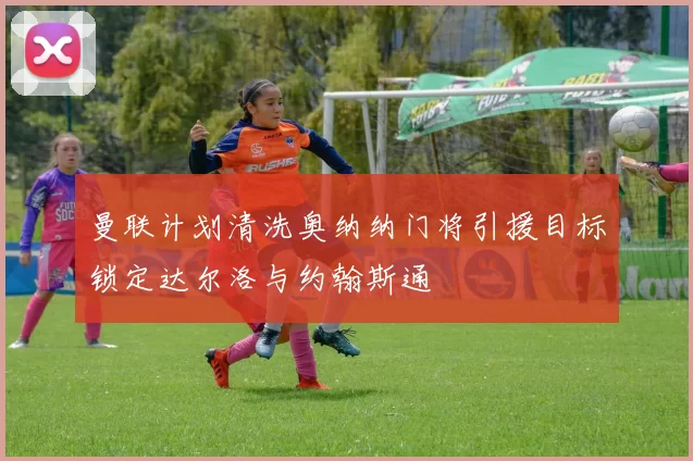 曼联计划清洗奥纳纳门将引援目标锁定达尔洛与约翰斯通