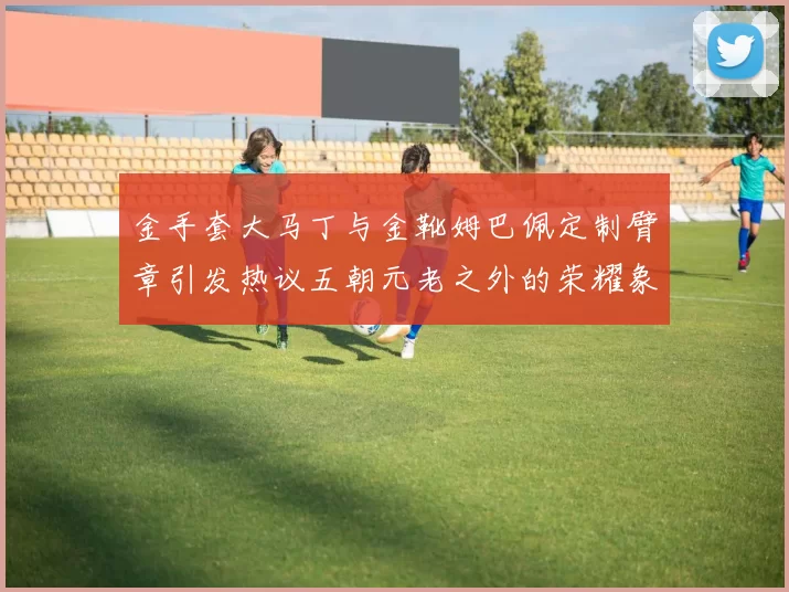 金手套大马丁与金靴姆巴佩定制臂章引发热议五朝元老之外的荣耀象征