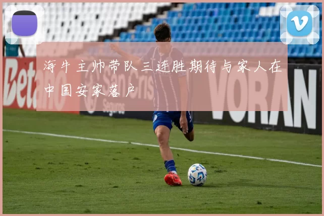 海牛主帅带队三连胜期待与家人在中国安家落户