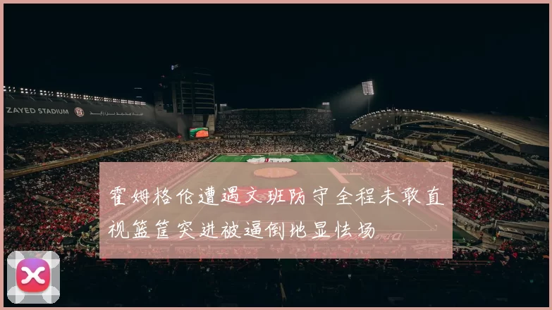 霍姆格伦遭遇文班防守全程未敢直视篮筐突进被逼倒地显怯场
