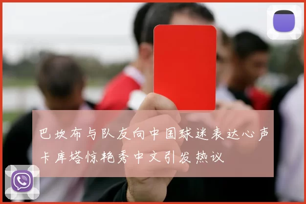巴坎布与队友向中国球迷表达心声卡库塔惊艳秀中文引发热议