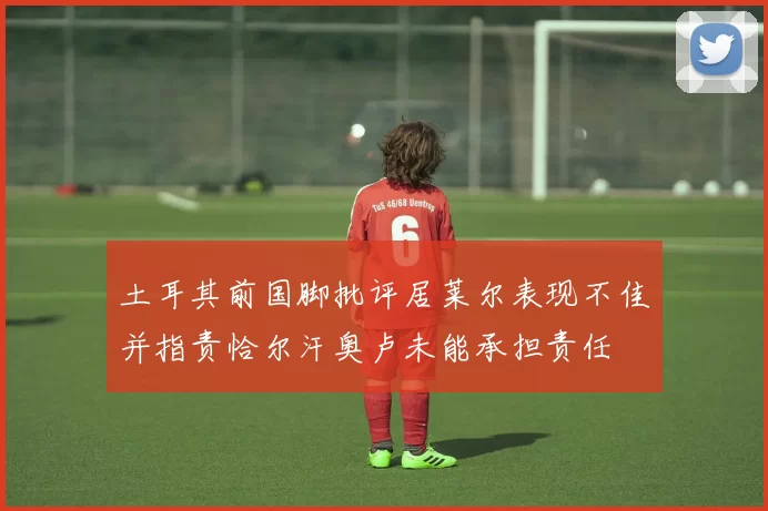 土耳其前国脚批评居莱尔表现不佳并指责恰尔汗奥卢未能承担责任