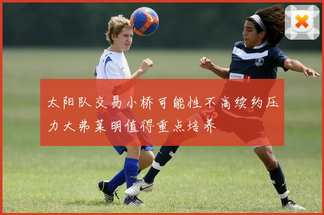 太阳队交易小桥可能性不高续约压力大弗莱明值得重点培养