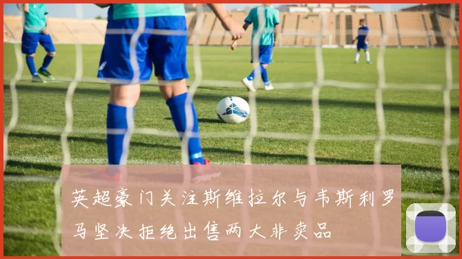 英超豪门关注斯维拉尔与韦斯利罗马坚决拒绝出售两大非卖品