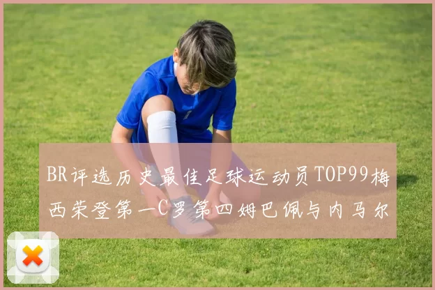 BR评选历史最佳足球运动员TOP99梅西荣登第一C罗第四姆巴佩与内马尔排名解析