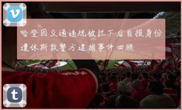哈登因交通违规被拦下后自报身份遭休斯敦警方逮捕事件回顾
