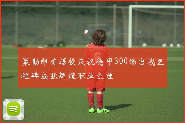 聚勒即将退役庆祝德甲300场出战里程碑成就辉煌职业生涯