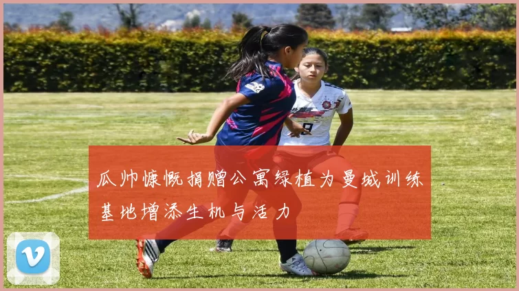 瓜帅慷慨捐赠公寓绿植为曼城训练基地增添生机与活力