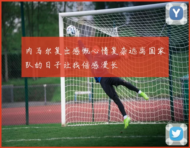 内马尔复出感慨心情复杂远离国家队的日子让我倍感漫长