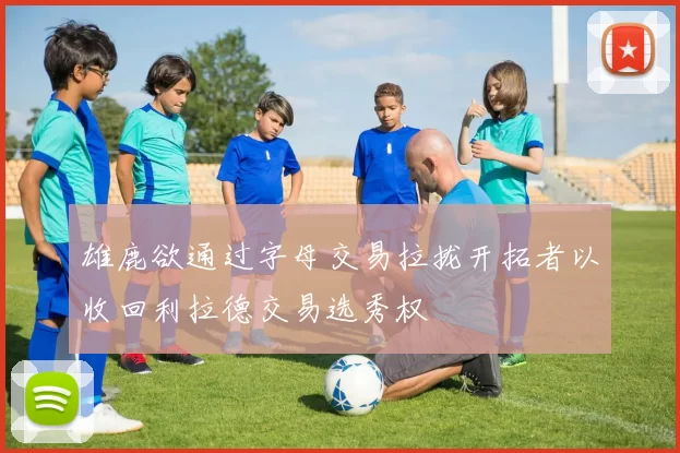 雄鹿欲通过字母交易拉拢开拓者以收回利拉德交易选秀权