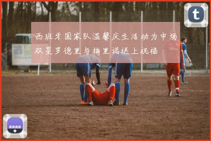 西班牙国家队温馨庆生活动为中场双星罗德里与梅里诺送上祝福