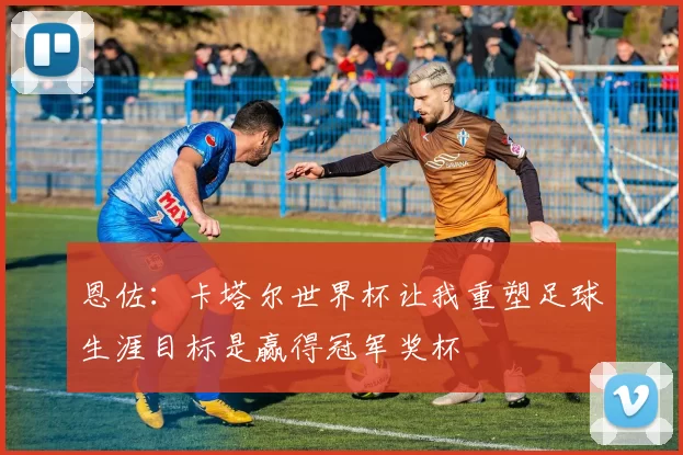 恩佐:卡塔尔世界杯让我重塑足球生涯目标是赢得冠军奖杯