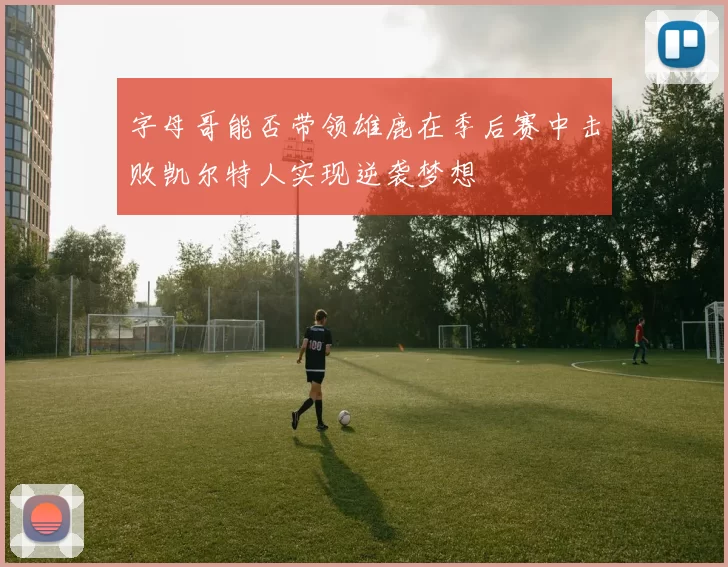 字母哥能否带领雄鹿在季后赛中击败凯尔特人实现逆袭梦想